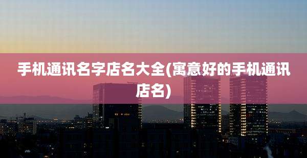 手机通讯名字店名大全(寓意好的手机通讯店名)