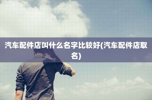 汽车配件店叫什么名字比较好(汽车配件店取名)