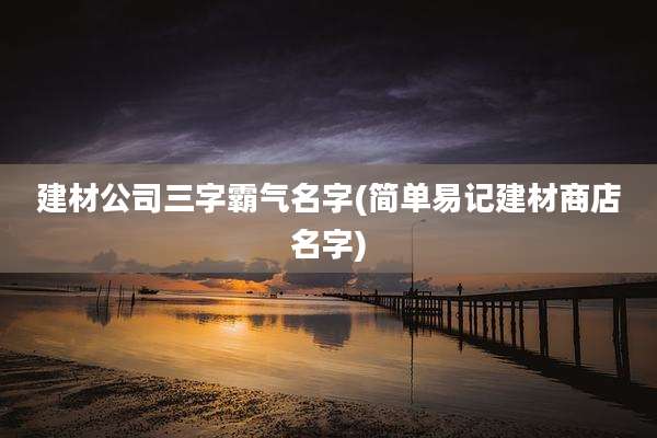 建材公司三字霸气名字(简单易记建材商店名字)
