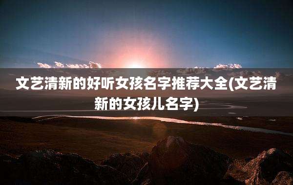 文艺清新的好听女孩名字推荐大全(文艺清新的女孩儿名字)