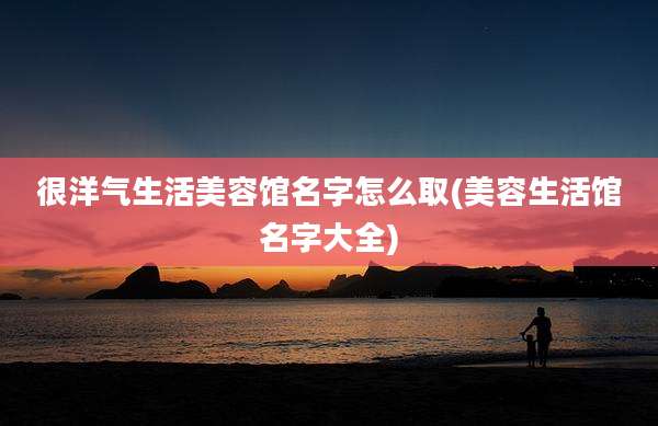 很洋气生活美容馆名字怎么取(美容生活馆名字大全)
