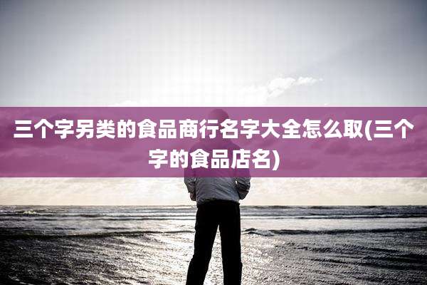 三个字另类的食品商行名字大全怎么取(三个字的食品店名)