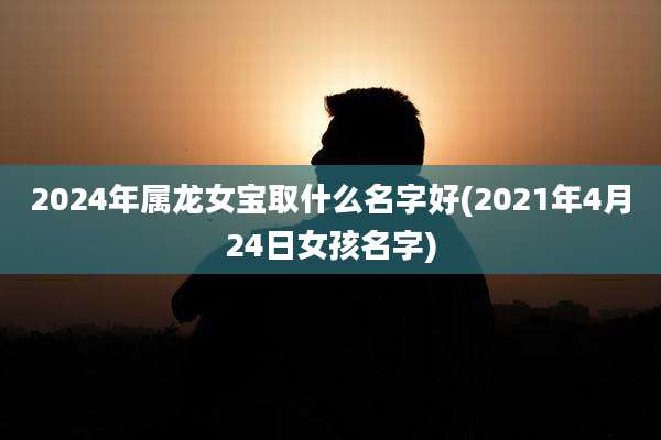 2024年属龙女宝取什么名字好(2021年4月24日女孩名字)