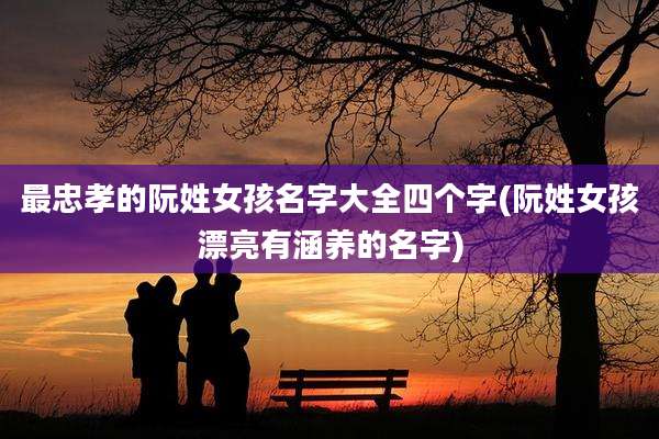 最忠孝的阮姓女孩名字大全四个字(阮姓女孩漂亮有涵养的名字)