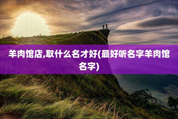 羊肉馆店,取什么名才好(最好听名字羊肉馆名字)