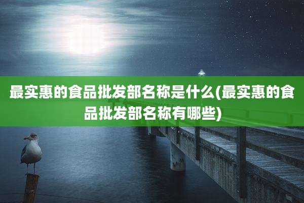 最实惠的食品批发部名称是什么(最实惠的食品批发部名称有哪些)