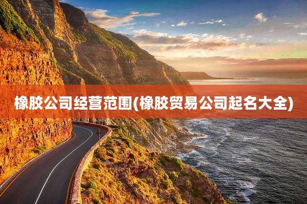 橡胶公司经营范围(橡胶贸易公司起名大全)