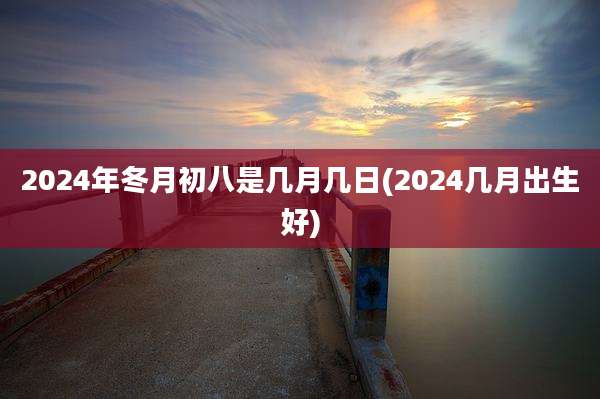 2024年冬月初八是几月几日(2024几月出生好)