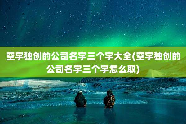 空字独创的公司名字三个字大全(空字独创的公司名字三个字怎么取)