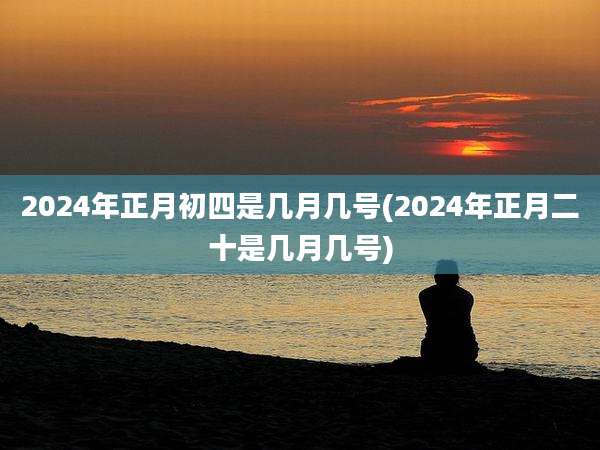 2024年正月初四是几月几号(2024年正月二十是几月几号)