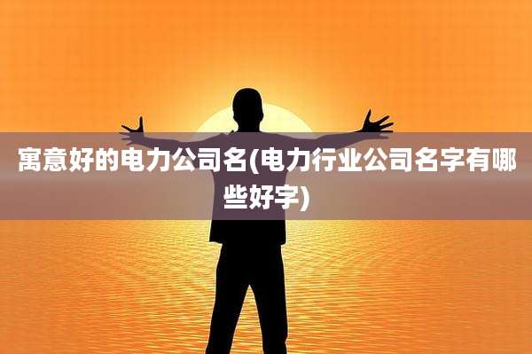 寓意好的电力公司名(电力行业公司名字有哪些好字)