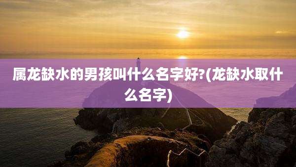 属龙缺水的男孩叫什么名字好?(龙缺水取什么名字)