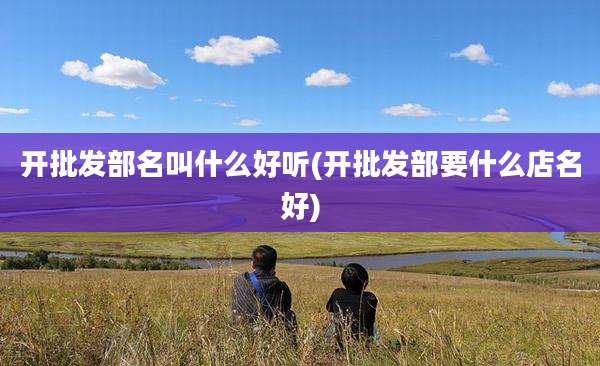 开批发部名叫什么好听(开批发部要什么店名好)