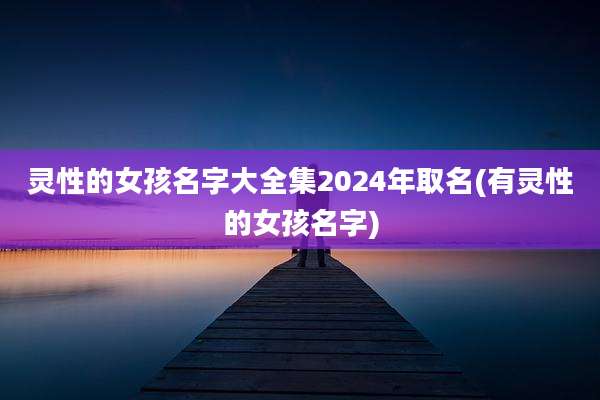 灵性的女孩名字大全集2024年取名(有灵性的女孩名字)