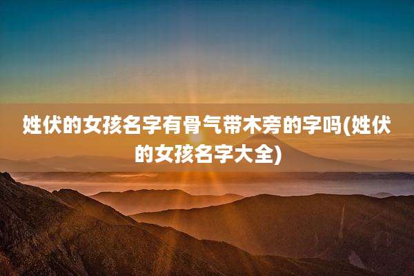 姓伏的女孩名字有骨气带木旁的字吗(姓伏的女孩名字大全)