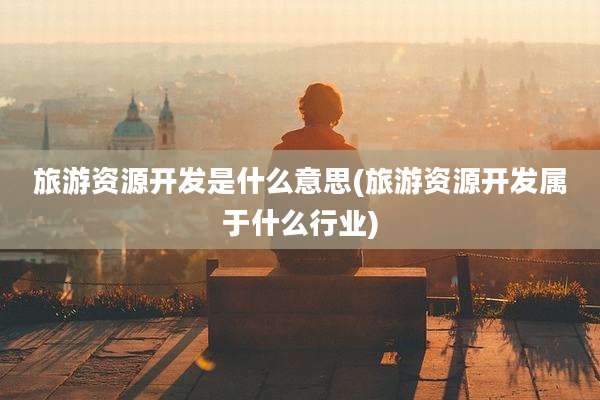 旅游资源开发是什么意思(旅游资源开发属于什么行业)