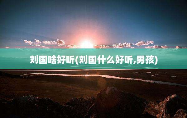 刘国啥好听(刘国什么好听,男孩)