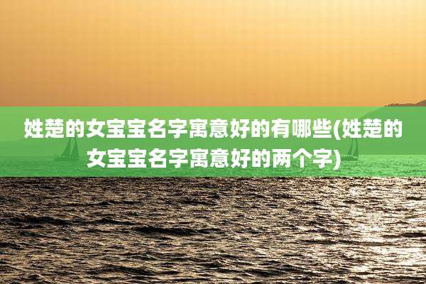 姓楚的女宝宝名字寓意好的有哪些(姓楚的女宝宝名字寓意好的两个字)