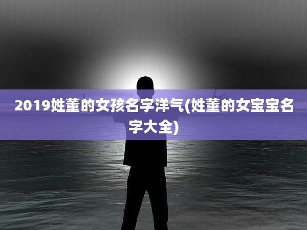 2019姓董的女孩名字洋气(姓董的女宝宝名字大全)