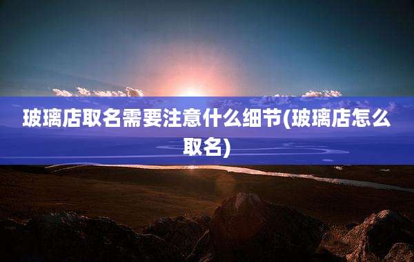 玻璃店取名需要注意什么细节(玻璃店怎么取名)