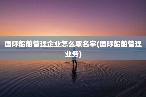 国际船舶管理企业怎么取名字(国际船舶管理业务)