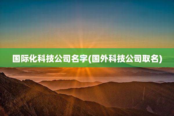 国际化科技公司名字(国外科技公司取名)