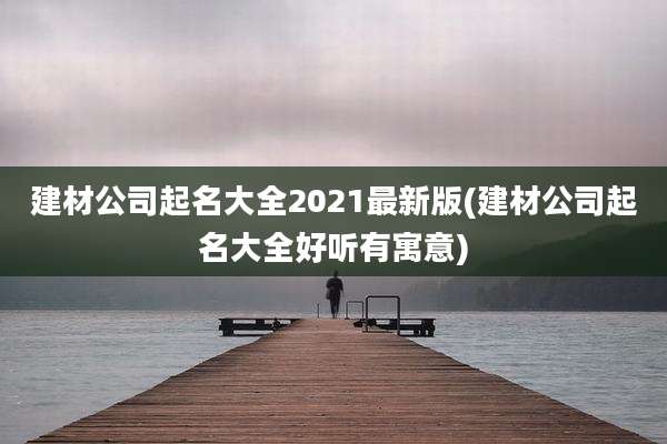 建材公司起名大全2021最新版(建材公司起名大全好听有寓意)