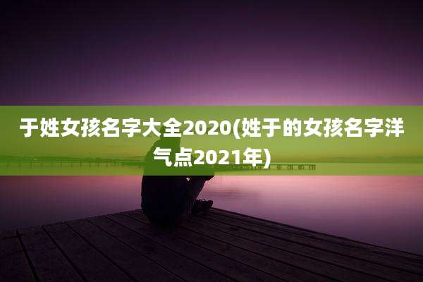 于姓女孩名字大全2020(姓于的女孩名字洋气点2021年)