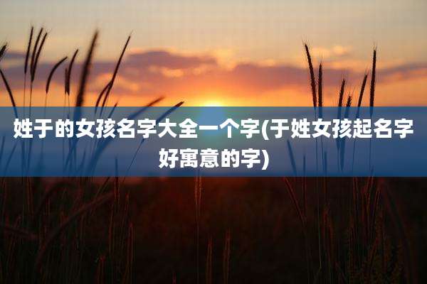 姓于的女孩名字大全一个字(于姓女孩起名字好寓意的字)