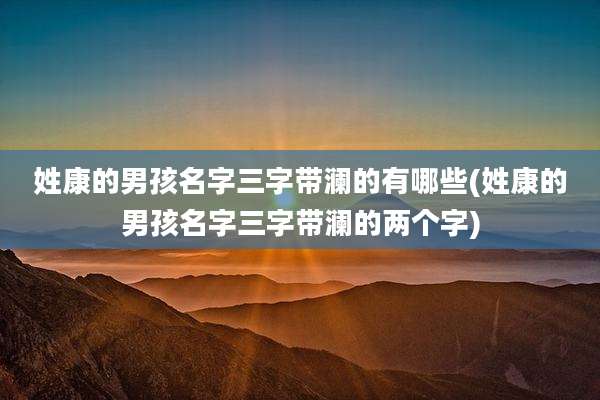 姓康的男孩名字三字带澜的有哪些(姓康的男孩名字三字带澜的两个字)