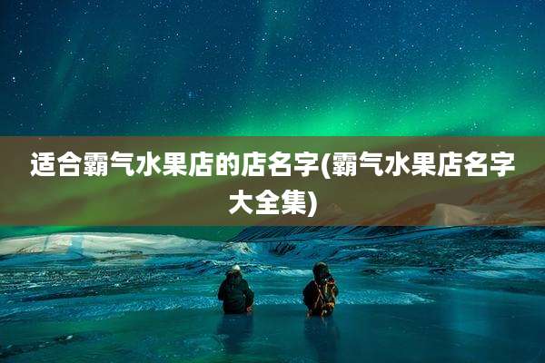 适合霸气水果店的店名字(霸气水果店名字大全集)