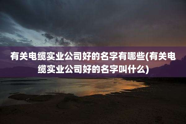 有关电缆实业公司好的名字有哪些(有关电缆实业公司好的名字叫什么)