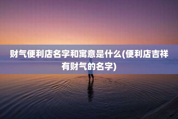 财气便利店名字和寓意是什么(便利店吉祥有财气的名字)