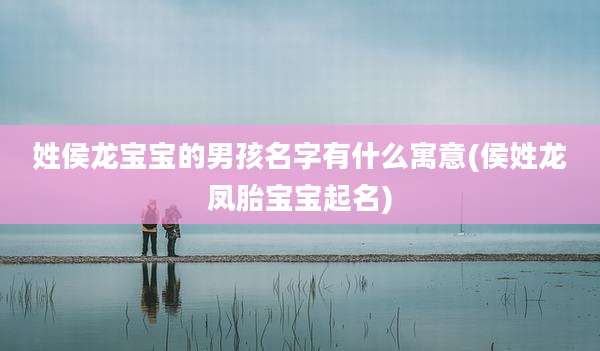 姓侯龙宝宝的男孩名字有什么寓意(侯姓龙凤胎宝宝起名)