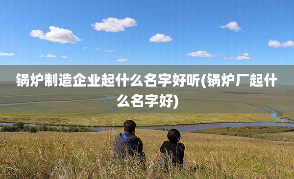 锅炉制造企业起什么名字好听(锅炉厂起什么名字好)
