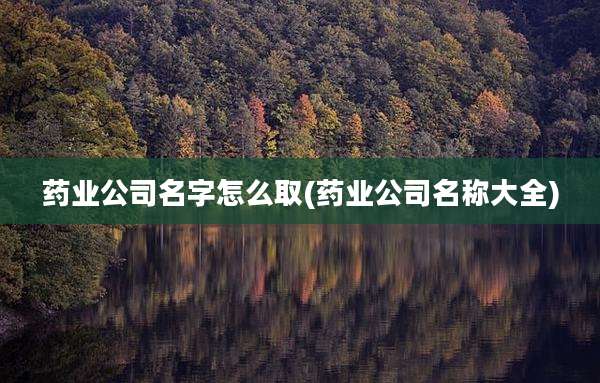 药业公司名字怎么取(药业公司名称大全)