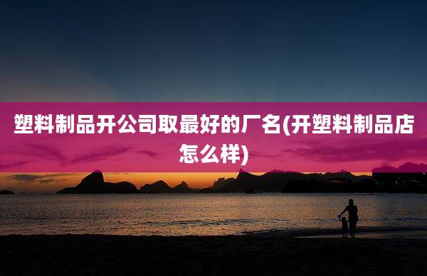 塑料制品开公司取最好的厂名(开塑料制品店怎么样)
