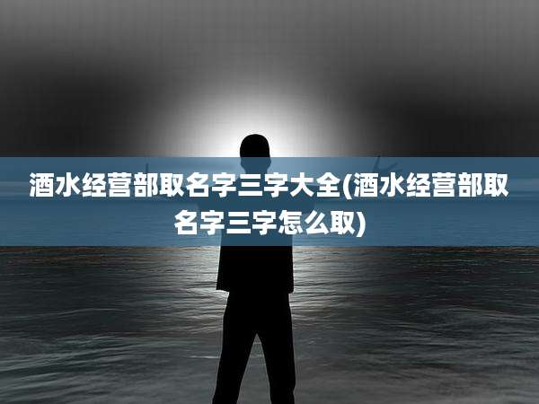 酒水经营部取名字三字大全(酒水经营部取名字三字怎么取)