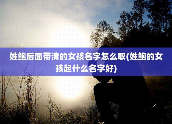 姓鲍后面带清的女孩名字怎么取(姓鲍的女孩起什么名字好)
