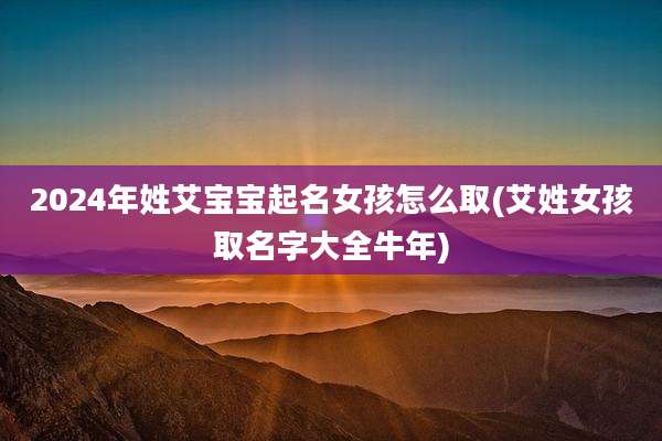 2024年姓艾宝宝起名女孩怎么取(艾姓女孩取名字大全牛年)