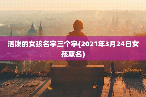 活泼的女孩名字三个字(2021年3月24日女孩取名)