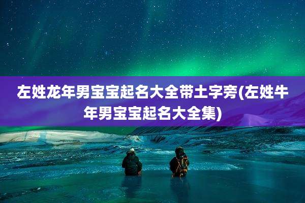 左姓龙年男宝宝起名大全带土字旁(左姓牛年男宝宝起名大全集)