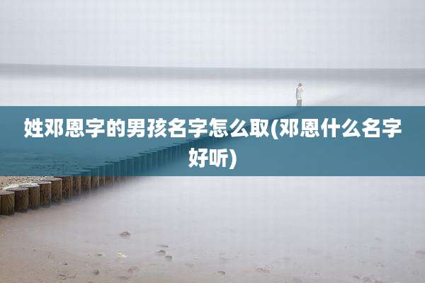 姓邓恩字的男孩名字怎么取(邓恩什么名字好听)