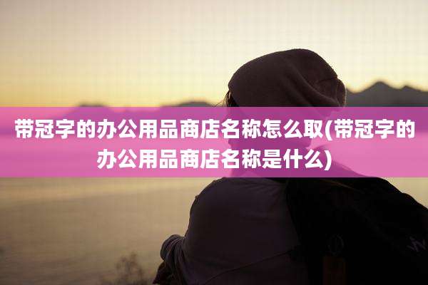带冠字的办公用品商店名称怎么取(带冠字的办公用品商店名称是什么)