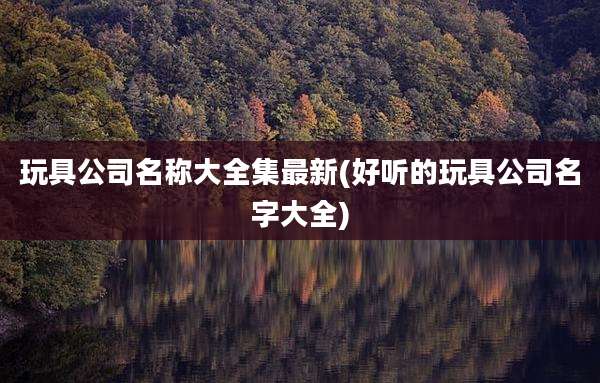 玩具公司名称大全集最新(好听的玩具公司名字大全)