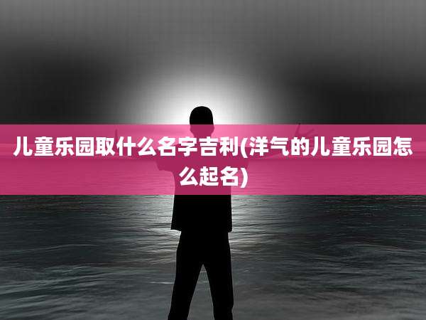 儿童乐园取什么名字吉利(洋气的儿童乐园怎么起名)