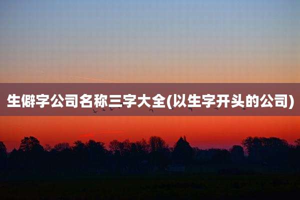 生僻字公司名称三字大全(以生字开头的公司)