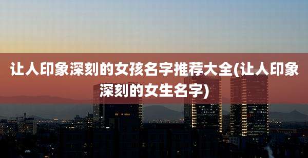 让人印象深刻的女孩名字推荐大全(让人印象深刻的女生名字)