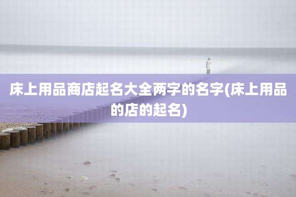床上用品商店起名大全两字的名字(床上用品的店的起名)