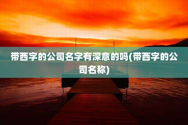 带西字的公司名字有深意的吗(带西字的公司名称)